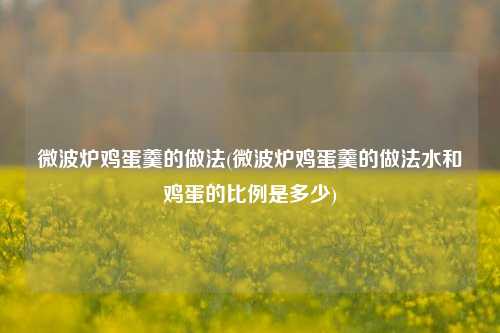 微波炉鸡蛋羹的做法(微波炉鸡蛋羹的做法水和鸡蛋的比例是多少)